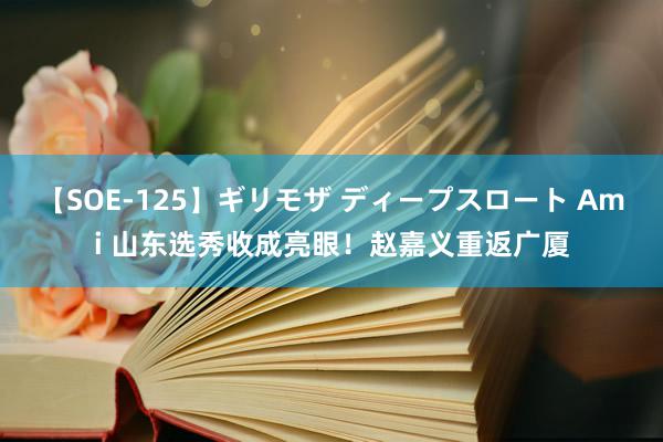 【SOE-125】ギリモザ ディープスロート Ami 山东选秀收成亮眼！赵嘉义重返广厦