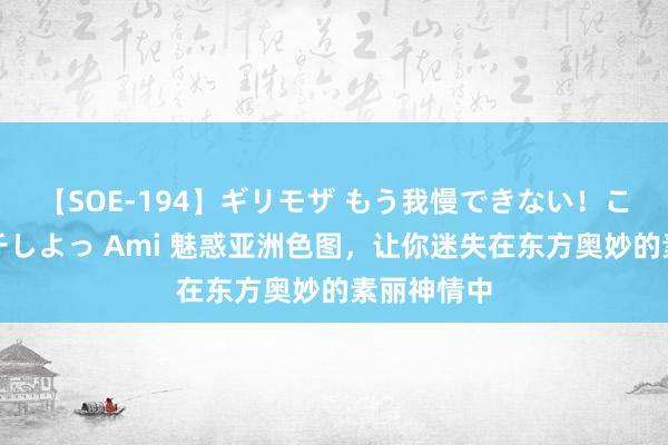 【SOE-194】ギリモザ もう我慢できない！ここでエッチしよっ Ami 魅惑亚洲色图，让你迷失在东方奥妙的素丽神情中