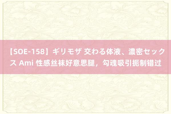 【SOE-158】ギリモザ 交わる体液、濃密セックス Ami 性感丝袜好意思腿，勾魂吸引扼制错过