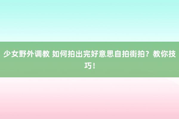 少女野外调教 如何拍出完好意思自拍街拍？教你技巧！