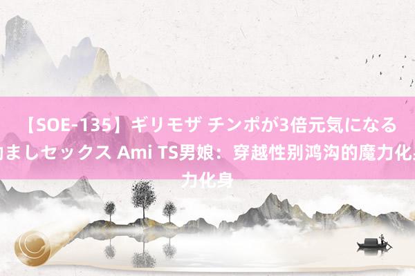 【SOE-135】ギリモザ チンポが3倍元気になる励ましセックス Ami TS男娘：穿越性别鸿沟的魔力化身