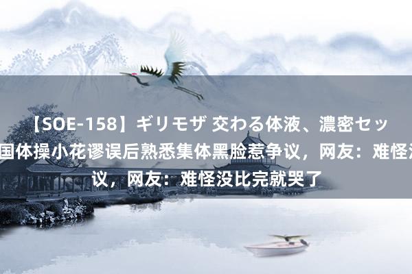 【SOE-158】ギリモザ 交わる体液、濃密セックス Ami 中国体操小花谬误后熟悉集体黑脸惹争议，网友：难怪没比完就哭了