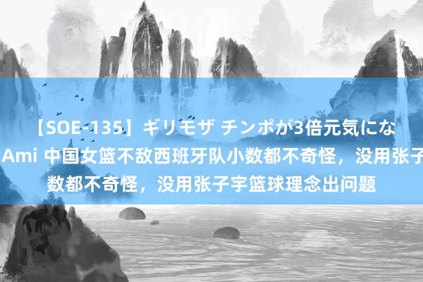 【SOE-135】ギリモザ チンポが3倍元気になる励ましセックス Ami 中国女篮不敌西班牙队小数都不奇怪，没用张子宇篮球理念出问题