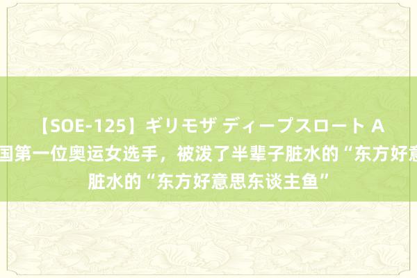 【SOE-125】ギリモザ ディープスロート Ami 90年前中国第一位奥运女选手，被泼了半辈子脏水的“东方好意思东谈主鱼”