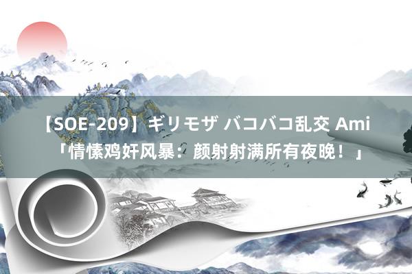 【SOE-209】ギリモザ バコバコ乱交 Ami 「情愫鸡奸风暴：颜射射满所有夜晚！」