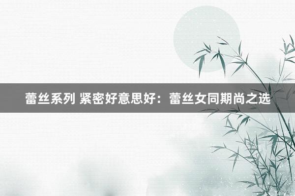 蕾丝系列 紧密好意思好：蕾丝女同期尚之选