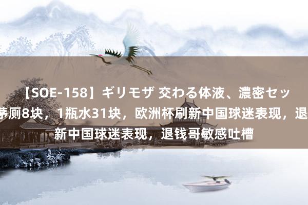 【SOE-158】ギリモザ 交わる体液、濃密セックス Ami 上茅厕8块，1瓶水31块，欧洲杯刷新中国球迷表现，退钱哥敏感吐槽