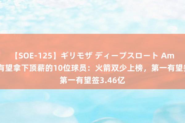 【SOE-125】ギリモザ ディープスロート Ami 下赛季有望拿下顶薪的10位球员：火箭双少上榜，第一有望签3.46亿