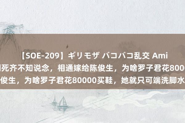 【SOE-209】ギリモザ バコバコ乱交 Ami 《我的前半生》：凌玲到死齐不知说念，相通嫁给陈俊生，为啥罗子君花80000买鞋，她就只可端洗脚水