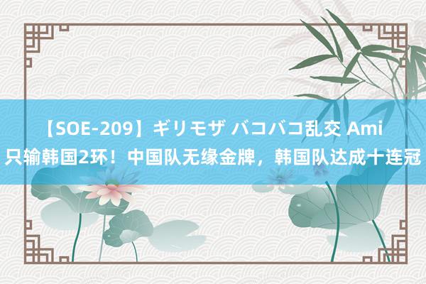 【SOE-209】ギリモザ バコバコ乱交 Ami 只输韩国2环！中国队无缘金牌，韩国队达成十连冠