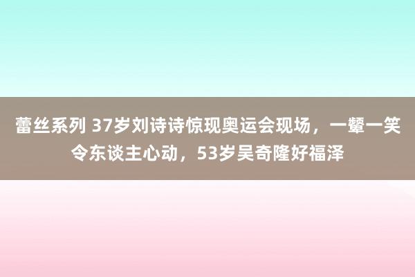 蕾丝系列 37岁刘诗诗惊现奥运会现场，一颦一笑令东谈主心动，53岁吴奇隆好福泽