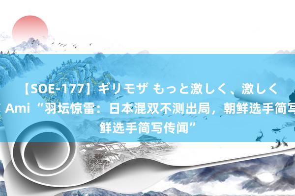 【SOE-177】ギリモザ もっと激しく、激しく突いて Ami “羽坛惊雷：日本混双不测出局，朝鲜选手简写传闻”