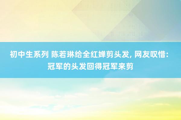 初中生系列 陈若琳给全红婵剪头发, 网友叹惜: 冠军的头发回得冠军来剪