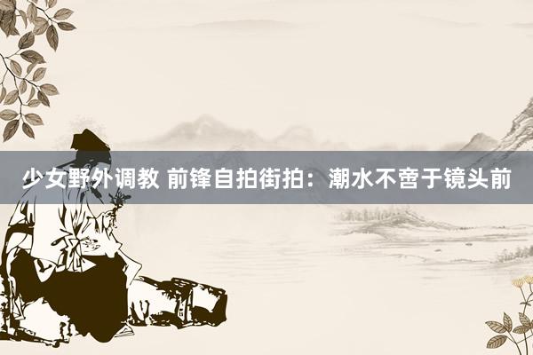 少女野外调教 前锋自拍街拍：潮水不啻于镜头前