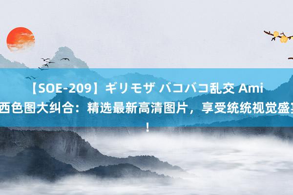 【SOE-209】ギリモザ バコバコ乱交 Ami 泰西色图大纠合：精选最新高清图片，享受统统视觉盛宴！