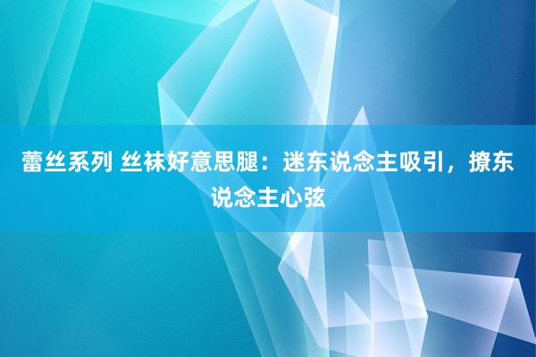 蕾丝系列 丝袜好意思腿：迷东说念主吸引，撩东说念主心弦