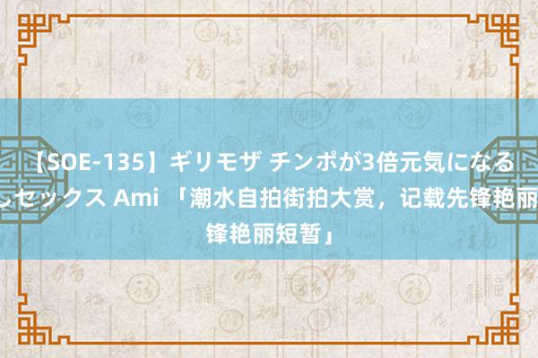 【SOE-135】ギリモザ チンポが3倍元気になる励ましセックス Ami 「潮水自拍街拍大赏，记载先锋艳丽短暂」