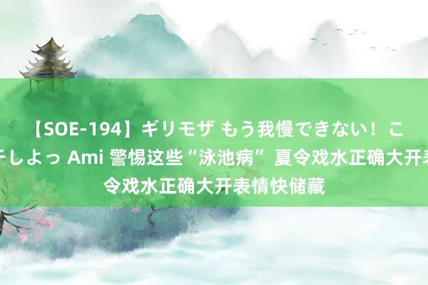 【SOE-194】ギリモザ もう我慢できない！ここでエッチしよっ Ami 警惕这些“泳池病” 夏令戏水正确大开表情快储藏