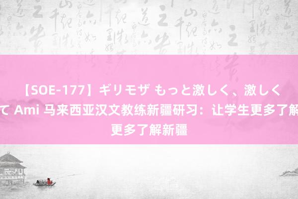 【SOE-177】ギリモザ もっと激しく、激しく突いて Ami 马来西亚汉文教练新疆研习：让学生更多了解新疆