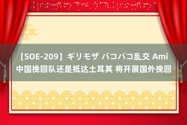 【SOE-209】ギリモザ バコバコ乱交 Ami 中国挽回队还是抵达土耳其 将开展国外挽回