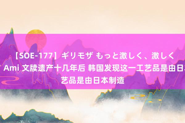 【SOE-177】ギリモザ もっと激しく、激しく突いて Ami 文牍遗产十几年后 韩国发现这一工艺品是由日本制造