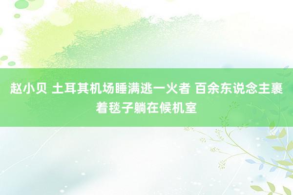 赵小贝 土耳其机场睡满逃一火者 百余东说念主裹着毯子躺在候机室