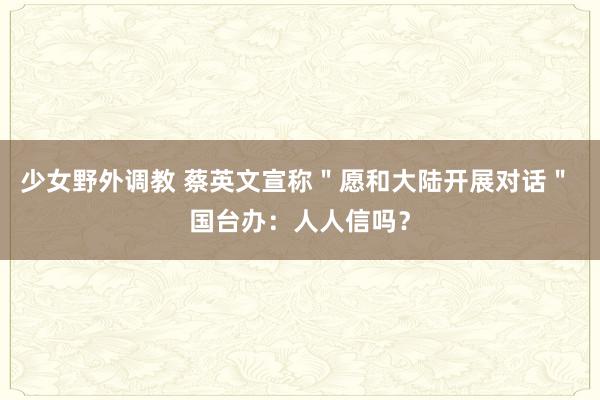 少女野外调教 蔡英文宣称＂愿和大陆开展对话＂ 国台办：人人信吗？