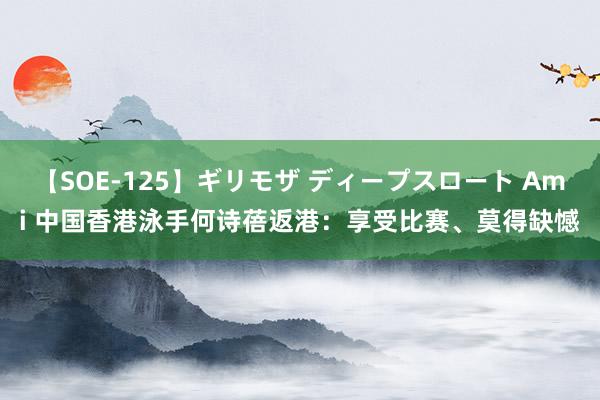 【SOE-125】ギリモザ ディープスロート Ami 中国香港泳手何诗蓓返港：享受比赛、莫得缺憾