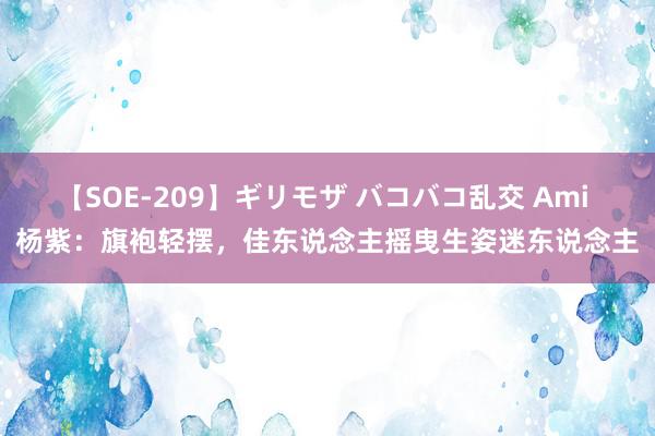 【SOE-209】ギリモザ バコバコ乱交 Ami 杨紫：旗袍轻摆，佳东说念主摇曳生姿迷东说念主