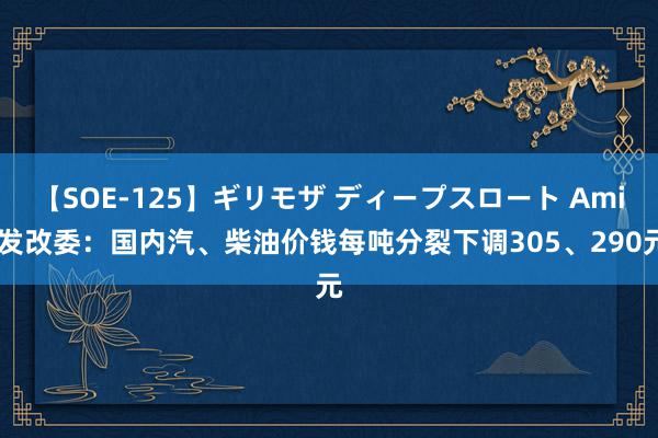 【SOE-125】ギリモザ ディープスロート Ami 发改委：国内汽、柴油价钱每吨分裂下调305、290元