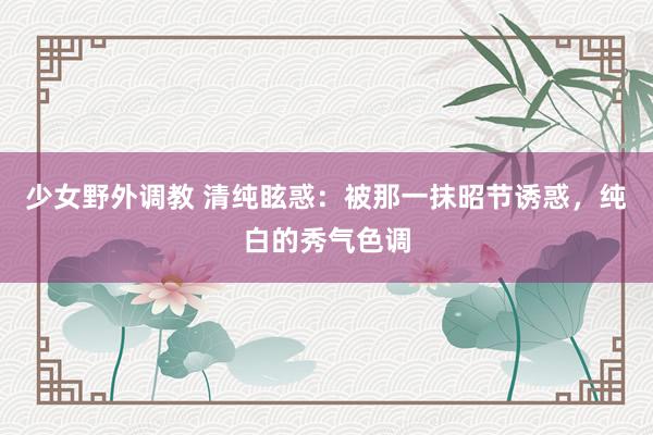 少女野外调教 清纯眩惑：被那一抹昭节诱惑，纯白的秀气色调