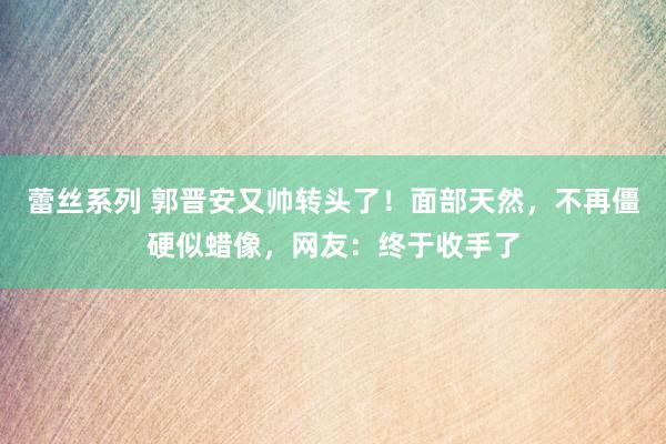 蕾丝系列 郭晋安又帅转头了！面部天然，不再僵硬似蜡像，网友：终于收手了