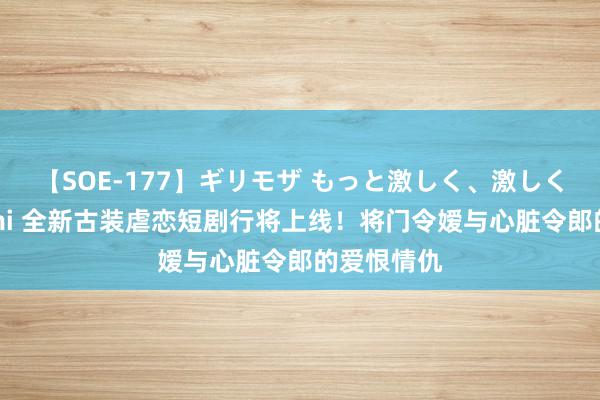 【SOE-177】ギリモザ もっと激しく、激しく突いて Ami 全新古装虐恋短剧行将上线！将门令嫒与心脏令郎的爱恨情仇