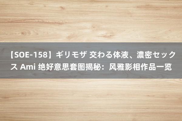 【SOE-158】ギリモザ 交わる体液、濃密セックス Ami 绝好意思套图揭秘：风雅影相作品一览