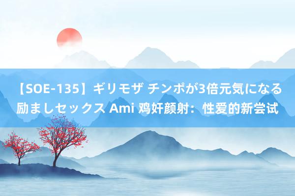 【SOE-135】ギリモザ チンポが3倍元気になる励ましセックス Ami 鸡奸颜射：性爱的新尝试