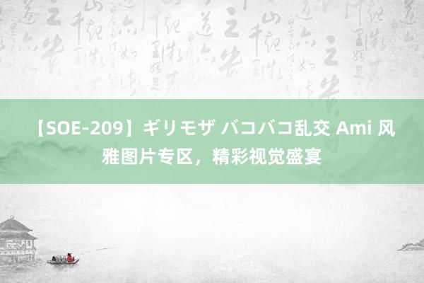 【SOE-209】ギリモザ バコバコ乱交 Ami 风雅图片专区，精彩视觉盛宴