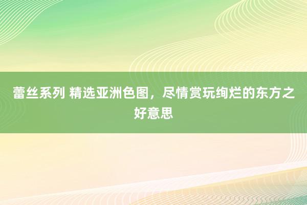 蕾丝系列 精选亚洲色图，尽情赏玩绚烂的东方之好意思