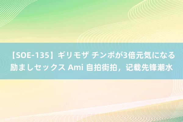 【SOE-135】ギリモザ チンポが3倍元気になる励ましセックス Ami 自拍街拍，记载先锋潮水