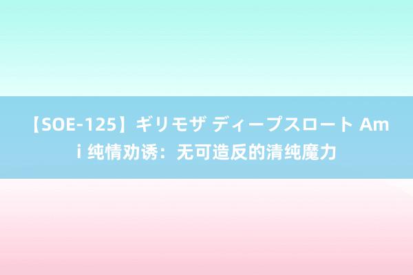 【SOE-125】ギリモザ ディープスロート Ami 纯情劝诱：无可造反的清纯魔力