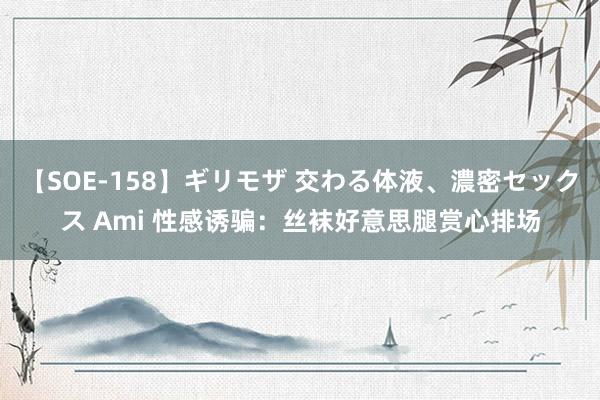 【SOE-158】ギリモザ 交わる体液、濃密セックス Ami 性感诱骗：丝袜好意思腿赏心排场