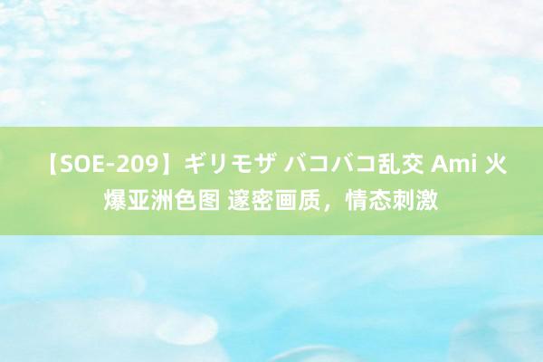 【SOE-209】ギリモザ バコバコ乱交 Ami 火爆亚洲色图 邃密画质，情态刺激