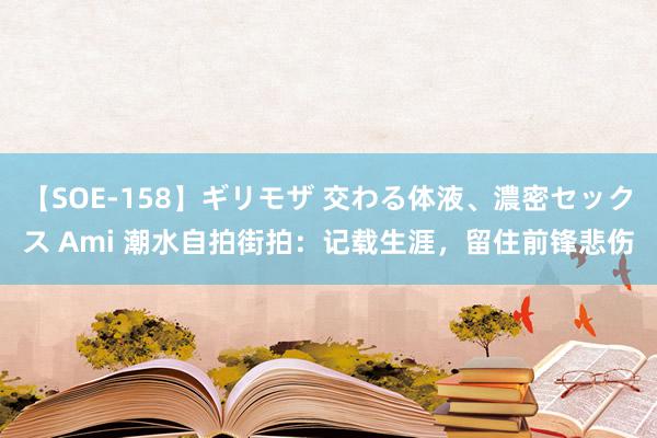 【SOE-158】ギリモザ 交わる体液、濃密セックス Ami 潮水自拍街拍：记载生涯，留住前锋悲伤