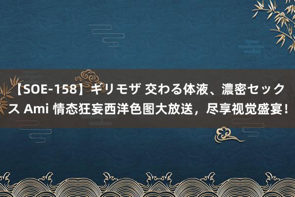 【SOE-158】ギリモザ 交わる体液、濃密セックス Ami 情态狂妄西洋色图大放送，尽享视觉盛宴！