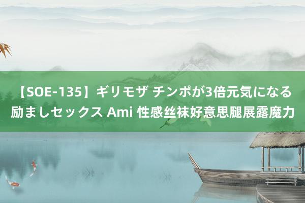 【SOE-135】ギリモザ チンポが3倍元気になる励ましセックス Ami 性感丝袜好意思腿展露魔力