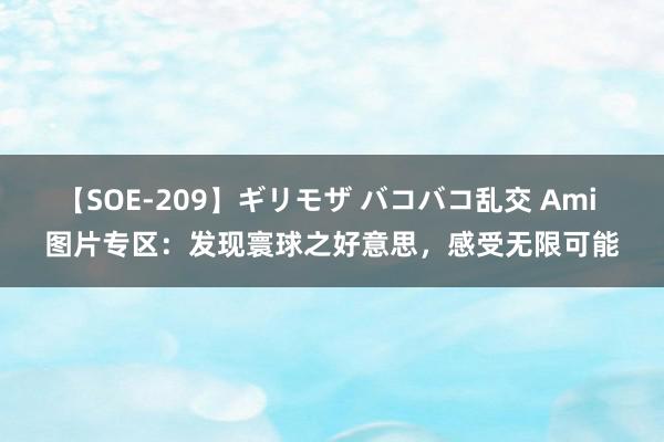 【SOE-209】ギリモザ バコバコ乱交 Ami 图片专区：发现寰球之好意思，感受无限可能