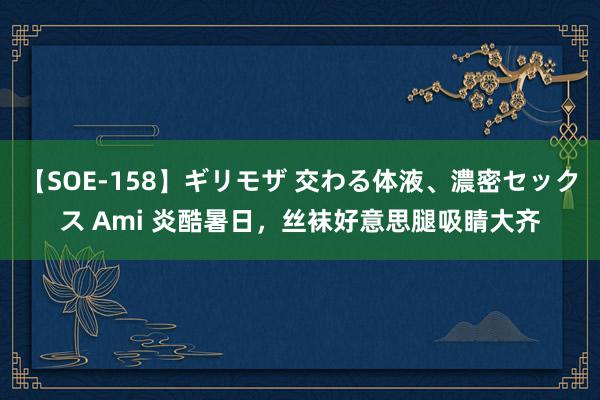 【SOE-158】ギリモザ 交わる体液、濃密セックス Ami 炎酷暑日，丝袜好意思腿吸睛大齐