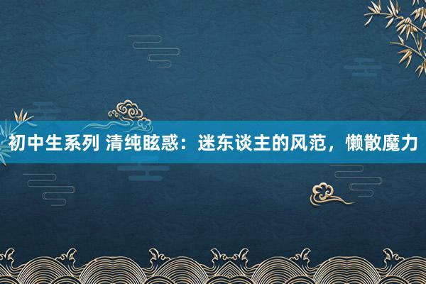 初中生系列 清纯眩惑：迷东谈主的风范，懒散魔力