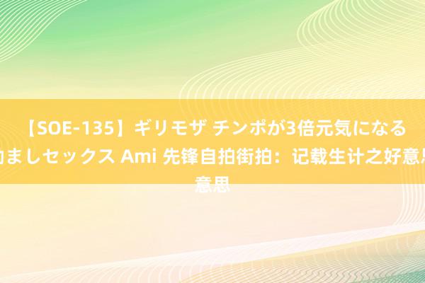 【SOE-135】ギリモザ チンポが3倍元気になる励ましセックス Ami 先锋自拍街拍：记载生计之好意思