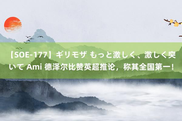 【SOE-177】ギリモザ もっと激しく、激しく突いて Ami 德泽尔比赞英超推论，称其全国第一！