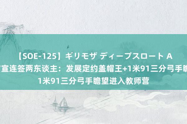 【SOE-125】ギリモザ ディープスロート Ami 湖东谈主官宣连签两东谈主：发展定约盖帽王+1米91三分弓手瞻望进入教师营